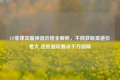 CF菲律宾服神器价格全解析,不同获取渠道价差大 这些避坑要点千万别踩