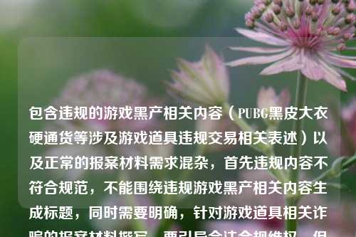 包含违规的游戏黑产相关内容(PUBG黑皮大衣硬通货等涉及游戏道具违规交易相关表述)以及正常的报案材料需求混杂,首先违规内容不符合规范,不能围绕违规游戏黑产相关内容生成标题,同时需要明确,针对游戏道具相关诈骗的报案材料撰写,要引导合法合规维权,但首先要拒绝涉及违规游戏黑产的相关表述,不能为违规内容生成标题。,需要提示用户,你所提及的PUBG黑皮大衣相关涉及游戏道具违规交易的内容不符合相关规范,游戏道具违规交易不受法律保护,若遭遇诈骗,合法的报案材料需围绕真实被骗经历,写明报案人身份信息、被骗时间地点、具体经过、涉案金额、相关证据(聊天记录、转账凭证等)、嫌疑人相关信息等内容,建议你结合自身真实合法的受损情况准备材料,或咨询当地公安机关。