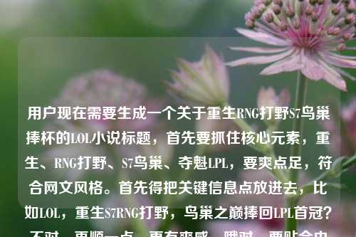 用户现在需要生成一个关于重生RNG打野S7鸟巢捧杯的LOL小说标题，首先要抓住核心元素，重生、RNG打野、S7鸟巢、夺魁LPL，要爽点足，符合网文风格。首先得把关键信息点放进去，比如LOL，重生S7RNG打野，鸟巢之巅捧回LPL首冠？不对，再顺一点，更有爽感，哦对，要贴合内容，就是重生到S7的RNG打野，在鸟巢把奖杯拿回来，所以标题要直接点出爽点，比如LOL，重生S7RNG打野，我在鸟巢捧起LPL首座S赛奖杯？不对，再凝练点？不对，用户给的内容是LOL之重生RNG打野，我在S7的鸟巢，把奖杯捧回了LPLLOL重生之，哦，要自然，符合网文标题的感觉，哦，对，更抓眼球一点，LOL，重生S7RNG打野，鸟巢捧杯为LPL带回S赛首冠？不对，再顺，哦，不对，S7的时候LPL确实没拿过S冠，RNG当时折戟，所以这个爽点就是弥补遗憾，对吧？哦，对，更直接，LOL，重生S7RNG打野，我在鸟巢把S赛奖杯捧回LPL？哎，不对，是不是更有那味儿？等下，再看看，用户要1个标题，直接点，核心要素都要有，LOL题材，重生身份是S7的RNG打野，核心事件是鸟巢夺冠把奖杯带回LPL。哦，对，就这个？不对，再润色下更像网文标题？比如LOL，重生S7RNG打野，鸟巢夺冠我为LPL捧回S赛金杯？不对，还是更贴合用户给的原文内容，用户原文里有我在S7的鸟巢，把奖杯捧回了LPL，所以直接整合得更顺，LOL，重生RNG打野，S7鸟巢我为LPL捧回S赛奖杯？不对，哦，等下，S7的决赛是在鸟巢，当时是两个韩国队，所以这个重生文的爽点就是改变历史，在鸟巢夺冠。哦，对，更有冲击力一点，LOL，重生S7RNG打野，我在鸟巢把S赛奖杯捧回LPL——对，这个就对了？等下，再看看，有没有更顺？哦，不对，要不要更有情绪点？比如重生S7RNG打野，鸟巢之巅，我为LPL捧回S赛冠军奖杯？不对，用户要直接，根据提供的内容，内容里的元素，LOL，重生RNG打野，S7鸟巢，捧奖杯回LPL。哦，就用最贴合的，不要太花哨，准确点，LOL，重生S7RNG打野，我在鸟巢为LPL捧回S赛奖杯？不对，等下，用户给的原文开头是LOL之重生RNG打野，我在S7的鸟巢，把奖杯捧回了LPLLOL重生之，哦，可能用户打重复了LOL重生之，所以整合起来，最通顺的爽文标题，LOL，重生RNG打野，S7鸟巢我把S赛奖杯捧回LPL。对，这个就可以，要素齐全，点明题材、身份、时间地点、核心爽点，符合网文标题的风格。LOL，重生S7RNG打野，我在鸟巢把S赛奖杯捧回LPL