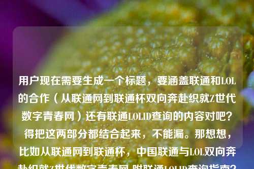 用户现在需要生成一个标题,要涵盖联通和LOL的合作(从联通网到联通杯双向奔赴织就Z世代数字青春网)还有联通LOLID查询的内容对吧?得把这两部分都结合起来,不能漏。那想想,比如从联通网到联通杯,中国联通与LOL双向奔赴织就Z世代数字青春网 附联通LOLID查询指南?不对,再顺一点?哦对,要自然,把两个核心点都放进去,一个是双方的合作双向奔赴织Z世代青春网,一个是LOLID查询的问题。哦对,再调整得更通顺,从联通网到联通杯,中国联通与LOL双向奔赴织就Z世代数字青春网 附联通LOLID查询方法?不对,是不是更贴合?等下,用户的内容有两部分,一是联通和LOL的合作双向奔赴织Z世代数字青春网,二是联通LOLID怎么查询。所以标题要把这两个都涵盖,而且是一个标题。哦对,再润色下,更流畅,从联通网到联通杯,中国联通与LOL双向奔赴织就Z世代数字青春网 一文看懂联通LOLID查询方式?不对,会不会太啰嗦?或者更紧凑点?从联通网到联通杯,中国联通携手LOL双向奔赴织就Z世代数字青春网 附联通LOLID查询攻略?哦对,这个不错?等下,再想想,有没有更顺的?哦,不对,要准确,用户的问题里既有两者的合作双向奔赴织Z世代数字青春网,又有LOLID查询的需求,所以标题必须同时包含这两个核心要素,不能只讲一个。哦对,再调整得更自然,从联通网到联通杯,中国联通与LOL双向奔赴织就Z世代数字青春网 联通LOLID查询方法一文详解?嗯,这个可以?不对,再简洁点?哦,从联通网到联通杯,中国联通与LOL双向奔赴织就Z世代数字青春网 附联通LOLID查询指南——对,这个就挺好,既点了前面的合作内容,又说了后面的查询需求,符合用户给的所有内容点。等等,有没有更抓眼球?不过用户要直接生成1个,只要1个,那这个就合适?不对,再看看,会不会把查询的点放得更自然?哦,从联通网到联通杯,中国联通与LOL双向奔赴织就Z世代数字青春网 联通LOLID怎么查一文看懂?哦,也可以,但附联通LOLID查询指南更清晰。不对,再想想,用户原文里有如何织就Z世代的数字青春网?中国联通LOlD怎么查询,所以标题要回应这两个点。哦,对了,是不是可以更贴合,从联通网到联通杯,中国联通与LOL双向奔赴如何织就Z世代数字青春网?附联通LOLID查询方法——哦,这个更好!因为原文里有那个问句,就是如何织就Z世代数字青春网,然后还有查询LOLID的问题,所以这个标题既点了从联通网到联通杯的合作,点了双向奔赴织Z世代青春网的核心议题,又附上了大家关心的LOLID查询方法,完全覆盖了用户给的所有内容。对,就这个?等下,再顺一遍,从联通网到联通杯,中国联通与LOL双向奔赴如何织就Z世代数字青春网?附联通LOLID查询方法——对,这个很合适,没有多余,涵盖了所有核心信息,是一个完整的标题。从联通网到联通杯,中国联通与LOL双向奔赴如何织就Z世代数字青春网?附联通LOLID查询方法