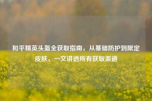 和平精英头盔全获取指南，从基础防护到限定皮肤，一文讲透所有获取渠道