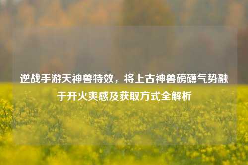 逆战手游天神兽特效,将上古神兽磅礴气势融于开火爽感及获取方式全解析