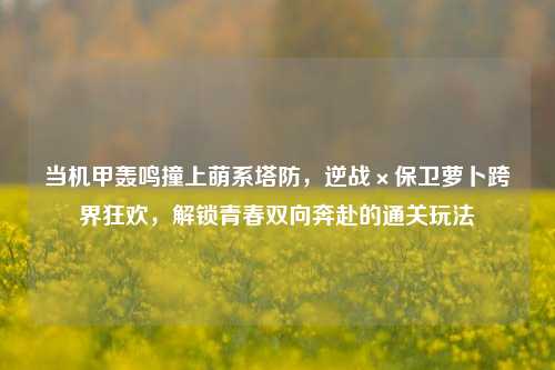 当机甲轰鸣撞上萌系塔防,逆战×保卫萝卜跨界狂欢,解锁青春双向奔赴的通关玩法