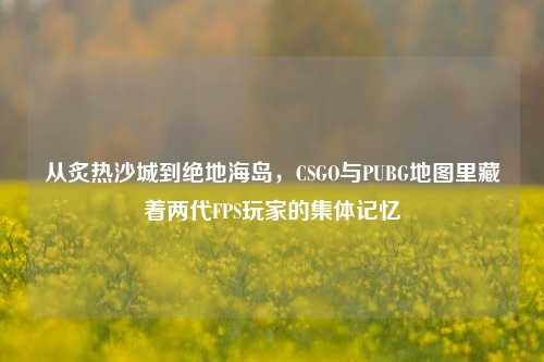 从炙热沙城到绝地海岛，CSGO与PUBG地图里藏着两代FPS玩家的集体记忆