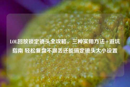 LOL回放锁定镜头全攻略,三种实用方法+避坑指南 轻松复盘不跟丢还能搞定镜头大小设置