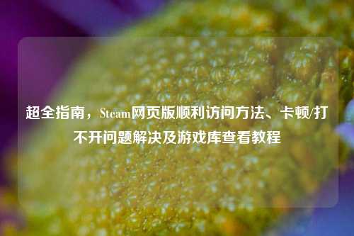 超全指南,Steam网页版顺利访问方法、卡顿/打不开问题解决及游戏库查看教程