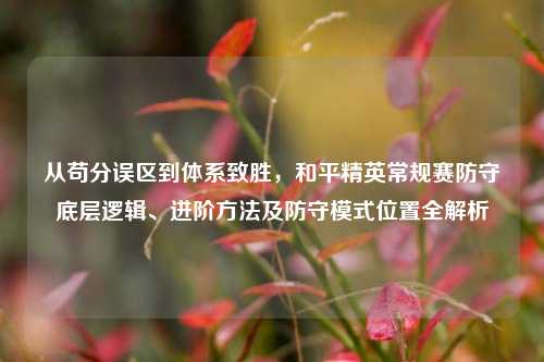 从苟分误区到体系致胜,和平精英常规赛防守底层逻辑、进阶方法及防守模式位置全解析
