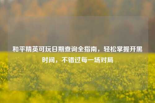 和平精英可玩日期查询全指南,轻松掌握开黑时间,不错过每一场对局