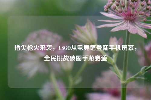 指尖枪火来袭,CSGO从电竞馆登陆手机屏幕,全民挑战破圈手游赛道