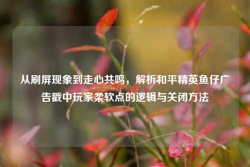 从刷屏现象到走心共鸣,解析和平精英鱼仔广告戳中玩家柔软点的逻辑与关闭方法