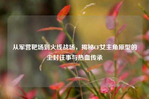 从军营靶场到火线战场,揭秘CF女主角原型的尘封往事与热血传承