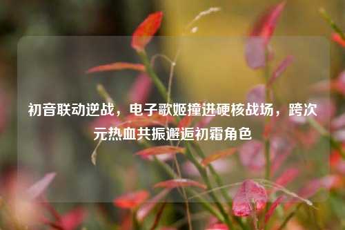 初音联动逆战，电子歌姬撞进硬核战场，跨次元热血共振邂逅初霜角色