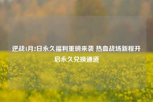逆战4月2日永久福利重磅来袭 热血战场新程开启永久兑换通道