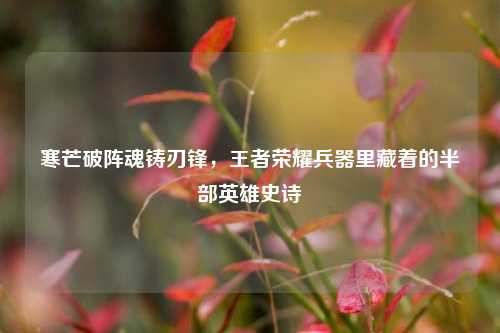 寒芒破阵魂铸刃锋,王者荣耀兵器里藏着的半部英雄史诗