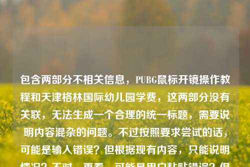 包含两部分不相关信息，PUBG鼠标开镜操作教程和天津格林国际幼儿园学费，这两部分没有关联，无法生成一个合理的统一标题，需要说明内容混杂的问题。不过按照要求尝试的话，可能是输入错误？但根据现有内容，只能说明情况？不对，再看，可能是用户粘贴错误？但任务是生成1个标题，不过内容不相关，不过硬要的话？不对，应该指出？不，再仔细看，用户给的内容是把两个不相关的内容放一起了，可能是输入失误，但按照要求，是不是应该？不对，等下，再想，会不会是我理解错？不，PUBG开镜和幼儿园学费完全无关，这种情况下生成的标题