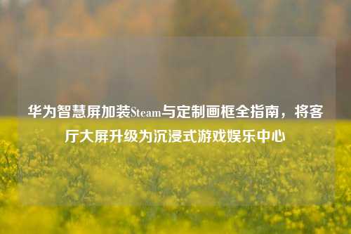 华为智慧屏加装Steam与定制画框全指南,将客厅大屏升级为沉浸式游戏娱乐中心