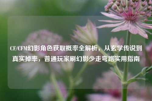 CF/CFM幻影角色获取概率全解析,从玄学传说到真实掉率,普通玩家刷幻影少走弯路实用指南