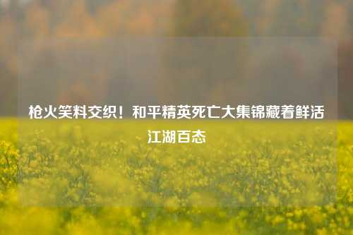 枪火笑料交织!和平精英死亡大集锦藏着鲜活江湖百态