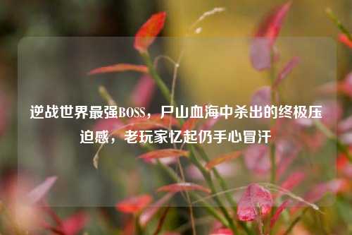 逆战世界最强BOSS,尸山血海中杀出的终极压迫感,老玩家忆起仍手心冒汗
