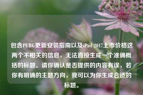 包含PUBG更新安装指南以及iPad 2017上市价格这两个不相关的信息,无法直接生成一个准确概括的标题。请你确认是否提供的内容有误,若你有明确的主题方向,我可以为你生成合适的标题。