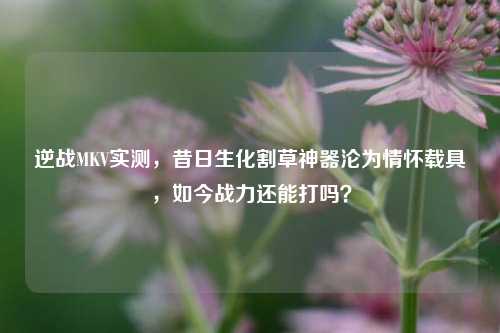 逆战MKV实测,昔日生化割草神器沦为情怀载具,如今战力还能打吗?