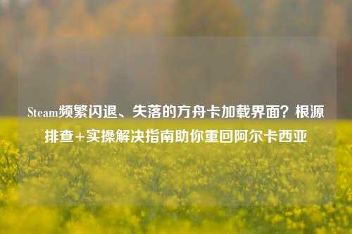 Steam频繁闪退、失落的方舟卡加载界面?根源排查+实操解决指南助你重回阿尔卡西亚