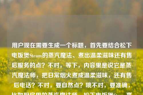 用户现在需要生成一个标题,首先要结合松下电饭煲Steam的蒸汽魔法、煮出温柔滋味还有售后服务的点?不对,等下,内容里是说它是蒸汽魔法师,把日常烟火煮成温柔滋味,还有售后电话?不对,要自然点?哦不对,要准确,比如厨房里的蒸汽魔法师,松下电饭煲Steam烹煮日常烟火里的温柔滋味,附官方售后服务电话?不对,再顺一点?哦不对,再贴合,等下,要准确涵盖核心,松下蒸汽电饭煲的烹饪质感,还有售后信息?不对,再想想,哦,对,要自然,比如厨房里的蒸汽魔法师,松下电饭煲Steam,把日常烟火煮成温柔滋味(附售后服务电话)?不对,会不会太生硬?哦不对,再顺一点?哦,等下,有没有更顺的?哦,厨房里的蒸汽魔法师,松下Steam电饭煲如何将日常烟火煮成温柔滋味?附官方售后服务电话?不对,不对,用户给的内容里还有售后服务电话的信息,所以要包含吗?对,因为内容里提了售后电话。等等,不对,再看用户给的原文,厨房里的蒸汽魔法师,松下电饭煲Steam,如何把日常烟火煮成温柔滋味松下电饭煲售后服务电话,哦,可能是内容里讲这款电饭煲的好,还有售后。那标题要准确,一个就行。哦,有了,厨房里的蒸汽魔法师,松下Steam电饭煲烹煮日常烟火里的温柔滋味,附官方售后服务电话?不对,再简洁点?哦,不对,要不要更抓眼球?哦,不对,用户要直接生成1个,那准确点,厨房里的蒸汽魔法师,松下电饭煲Steam,把日常烟火煮成温柔滋味(附售后服务电话)?不对,再顺一点,哦,对,把语序调下更顺,厨房里的蒸汽魔法师,松下Steam电饭煲如何把日常烟火煮成温柔滋味?附官方售后服务电话?不对,等下,会不会太啰嗦?哦,不对,再想想,有没有更贴合的?哦,不对,原文里的核心元素,身份是厨房蒸汽魔法师,主体是松下Steam电饭煲,核心卖点是把日常烟火煮成温柔滋味,还有附带售后电话的信息。那整合得自然点,厨房里的蒸汽魔法师,松下Steam电饭煲,将日常烟火煮成满溢温柔的好滋味(附售后服务电话)?不对,会不会太长?哦,不对,再精简?哦,不对,其实也可以?不对,等下,会不会用户想要更直接?哦,不对,再看,哦,不对,会不会售后电话是附带的信息,所以标题里体现的话更完整。等等,不对,再想想,哦,有了,更顺的,厨房里的蒸汽魔法师,松下电饭煲Steam,把日常烟火煮成温柔滋味(附官方售后服务电话)。对,这个就可以?不对,等下,要不要把如何体现出来?因为原文有如何把日常烟火煮成温柔滋味,哦对,原文有如何,那调整下,厨房里的蒸汽魔法师,松下电饭煲Steam如何把日常烟火煮成温柔滋味?附售后服务电话。哦,对,这个就涵盖了所有核心元素,定位(蒸汽魔法师)、产品(松下电饭煲Steam)、核心内容(如何煮出温柔烟火滋味)、附带信息(售后电话)。不对,会不会问号有点怪?哦,没事,或者不用问号?厨房里的蒸汽魔法师,松下电饭煲Steam,教你把日常烟火煮成温柔滋味(附售后服务电话)?不对,原文是如何把,所以用揭秘感?哦,不对,再想想,其实最贴合的,不要太花哨,准确就行。哦,对,就这个,厨房里的蒸汽魔法师,松下电饭煲Steam如何将日常烟火煮成温柔滋味(附官方售后服务电话)。等下,不对,会不会太冗长?哦,不会,标题把核心信息都带了,因为原文里确实有售后服务电话的内容,不能漏。不对,等下,再看用户给的原文,最后是松下电饭煲售后服务电话,可能是内容末尾会放售后电话,所以标题里体现是合理的。嗯,就这个?不对,再润色下更顺口,厨房里的蒸汽魔法师,松下Steam电饭煲,如何把日常烟火煮成温柔滋味(附售后服务电话)。哦,对,把Steam放在电饭煲前面更顺,因为是产品名,松下Steam电饭煲,对,比松下电饭煲Steam顺。对,就这个。厨房里的蒸汽魔法师,松下Steam电饭煲如何把日常烟火煮成温柔滋味(附官方售后服务电话)