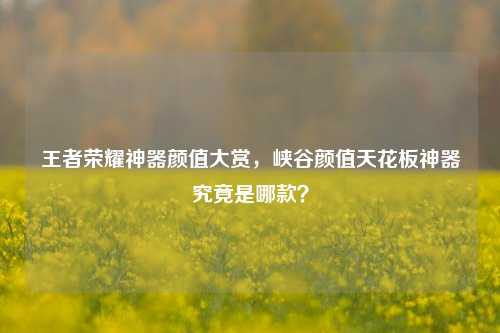 王者荣耀神器颜值大赏,峡谷颜值天花板神器究竟是哪款?