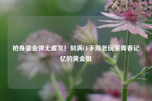 枪身鎏金弹无虚发！刻满CF手游老玩家青春记忆的黄金狙