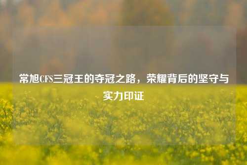 常旭CFS三冠王的夺冠之路,荣耀背后的坚守与实力印证