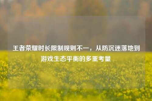 王者荣耀时长限制规则不一，从防沉迷落地到游戏生态平衡的多重考量