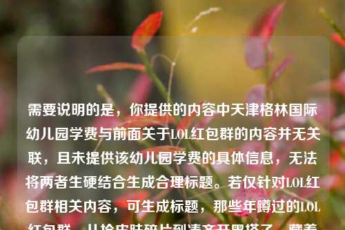 需要说明的是，你提供的内容中天津格林国际幼儿园学费与前面关于LOL红包群的内容并无关联，且未提供该幼儿园学费的具体信息，无法将两者生硬结合生成合理标题。若仅针对LOL红包群相关内容，可生成标题，那些年蹲过的LOL红包群，从抢皮肤碎片到凑齐开黑搭子，藏着我青春的热乎气，如果你有关于天津格林国际幼儿园学费的具体信息或明确的内容整合需求，可以补充后再次提问，我会为你生成更贴合的标题。