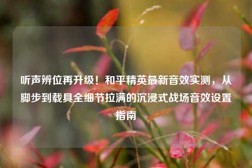 听声辨位再升级！和平精英最新音效实测，从脚步到载具全细节拉满的沉浸式战场音效设置指南