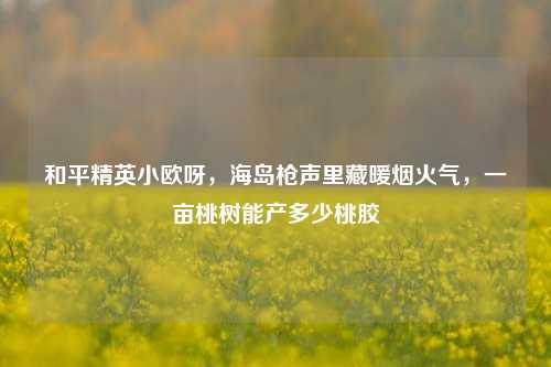 和平精英小欧呀，海岛枪声里藏暖烟火气，一亩桃树能产多少桃胶