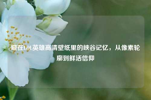 藏在LOL英雄高清壁纸里的峡谷记忆，从像素轮廓到鲜活信仰
