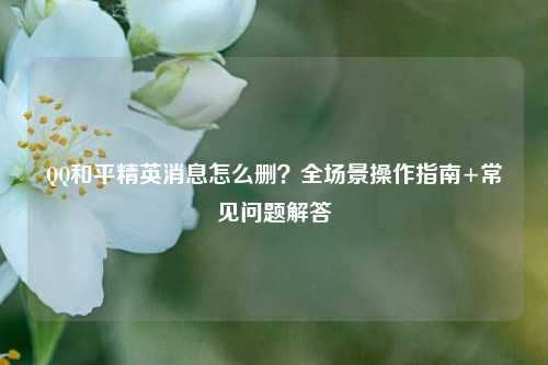 QQ和平精英消息怎么删?全场景操作指南+常见问题解答