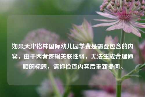 如果天津格林国际幼儿园学费是需要包含的内容，由于两者逻辑关联性弱，无法生成合理通顺的标题，请你检查内容后重新提问。