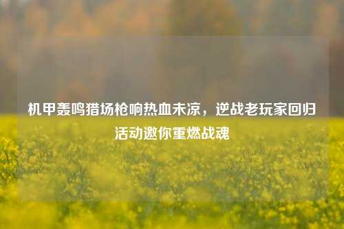 机甲轰鸣猎场枪响热血未凉,逆战老玩家回归活动邀你重燃战魂