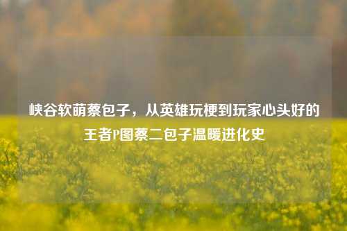 峡谷软萌蔡包子,从英雄玩梗到玩家心头好的王者P图蔡二包子温暖进化史