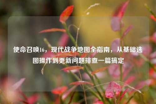 使命召唤16,现代战争地图全指南,从基础选图操作到更新问题排查一篇搞定