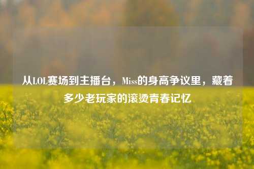 从LOL赛场到主播台,Miss的身高争议里,藏着多少老玩家的滚烫青春记忆