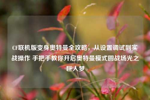 CF联机版变身奥特曼全攻略,从设置调试到实战操作 手把手教你开启奥特曼模式圆战场光之巨人梦
