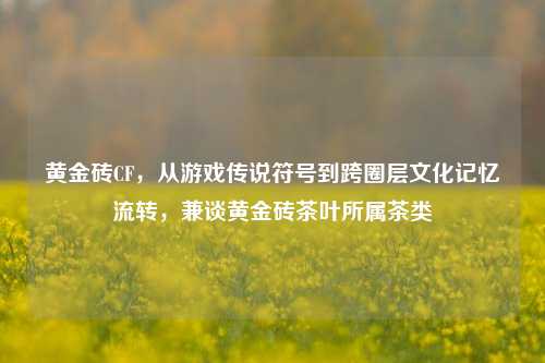 黄金砖CF，从游戏传说符号到跨圈层文化记忆流转，兼谈黄金砖茶叶所属茶类