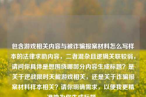 包含游戏相关内容与被诈骗报案材料怎么写样本的法律求助内容,二者混杂且逻辑关联较弱,请问你具体是想围绕哪部分内容生成标题?是关于逆战限时天鲲游戏相关,还是关于诈骗报案材料样本相关?请你明确需求,以便我更精准地为你生成标题。