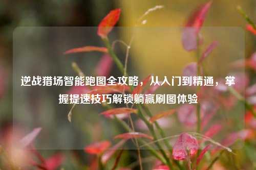 逆战猎场智能跑图全攻略,从入门到精通,掌握提速技巧解锁躺赢刷图体验