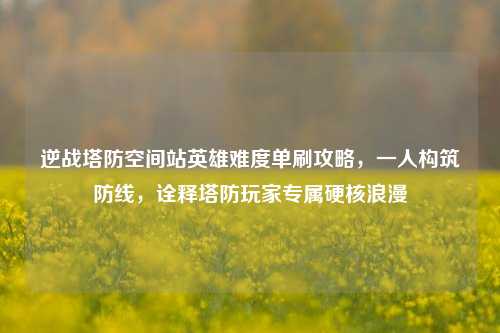 逆战塔防空间站英雄难度单刷攻略,一人构筑防线,诠释塔防玩家专属硬核浪漫
