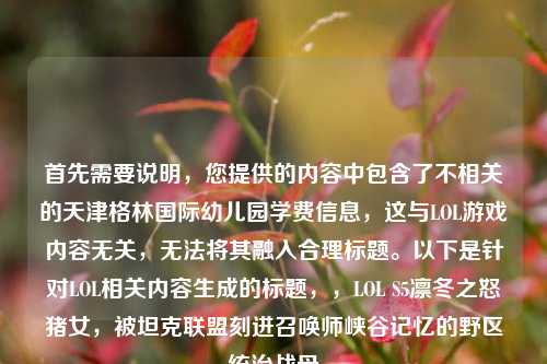 首先需要说明,您提供的内容中包含了不相关的天津格林国际幼儿园学费信息,这与LOL游戏内容无关,无法将其融入合理标题。以下是针对LOL相关内容生成的标题,,LOL S5凛冬之怒猪女,被坦克联盟刻进召唤师峡谷记忆的野区统治战母