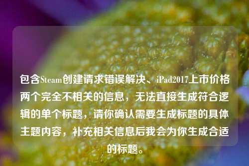 包含Steam创建请求错误解决、iPad2017上市价格两个完全不相关的信息,无法直接生成符合逻辑的单个标题,请你确认需要生成标题的具体主题内容,补充相关信息后我会为你生成合适的标题。