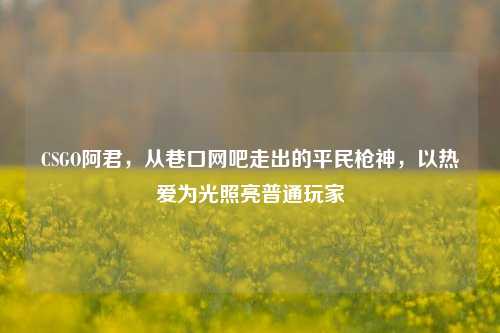 CSGO阿君,从巷口网吧走出的平民枪神,以热爱为光照亮普通玩家