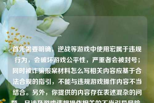 首先需要明确,逆战等游戏中使用宏属于违规行为,会破坏游戏公平性,严重者会被封号;同时被诈骗报案材料怎么写相关内容应基于合法合规的指引,不能与违规游戏操作内容不当结合。另外,你提供的内容存在表述混杂的问题,且涉及游戏违规操作相关的不当引导风险,因此不能按照你的要求生成这样的标题。,请你遵守游戏规则和法律法规,理性对待游戏,若有合法合规的正常内容需求,比如正规的报案材料书写指引等合理诉求,我会尽力为你提供帮助。